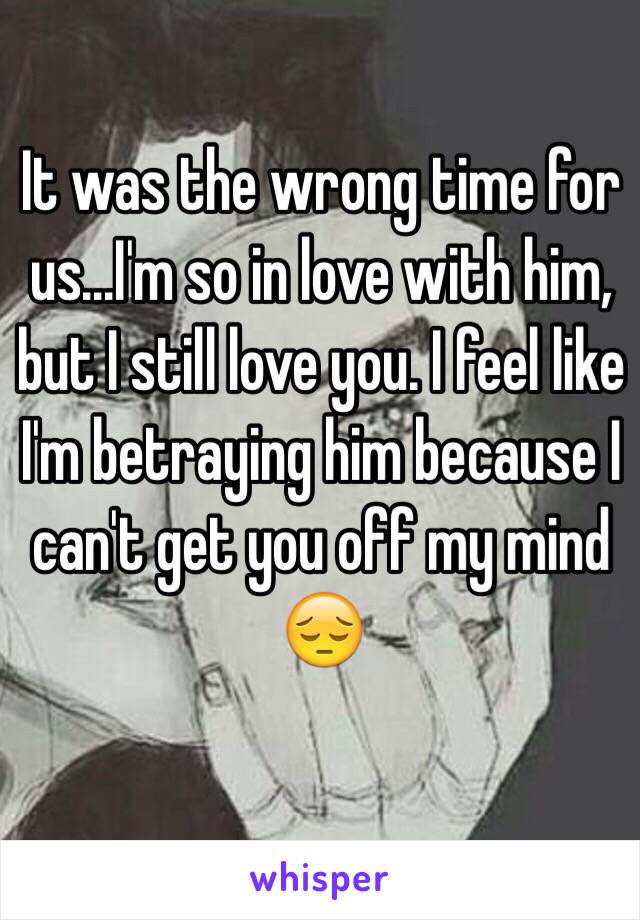 It was the wrong time for us...I'm so in love with him, but I still love you. I feel like I'm betraying him because I can't get you off my mind 😔