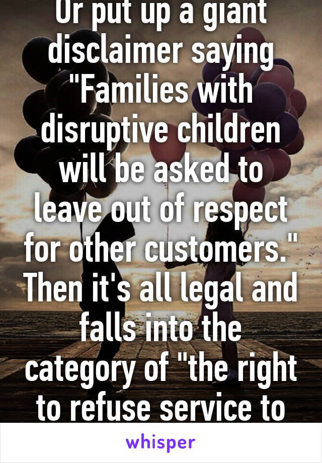 Or put up a giant disclaimer saying "Families with disruptive children will be asked to leave out of respect for other customers." Then it's all legal and falls into the category of "the right to refuse service to anyone"