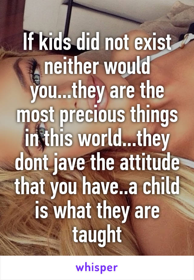 If kids did not exist neither would you...they are the most precious things in this world...they dont jave the attitude that you have..a child is what they are taught