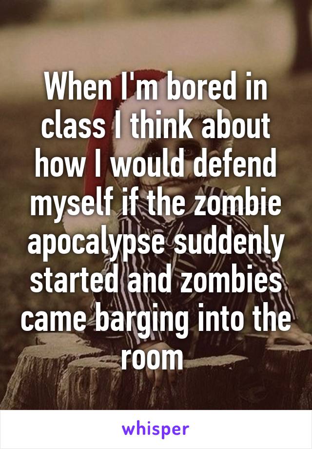 When I'm bored in class I think about how I would defend myself if the zombie apocalypse suddenly started and zombies came barging into the room 