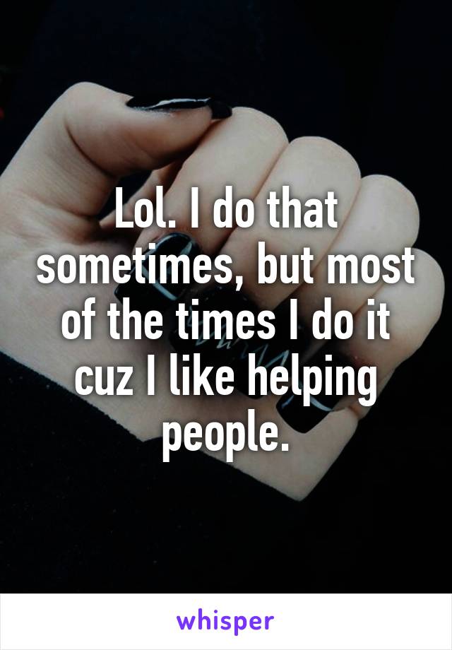 Lol. I do that sometimes, but most of the times I do it cuz I like helping people.