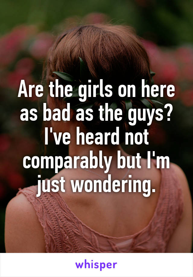 Are the girls on here as bad as the guys? I've heard not comparably but I'm just wondering.