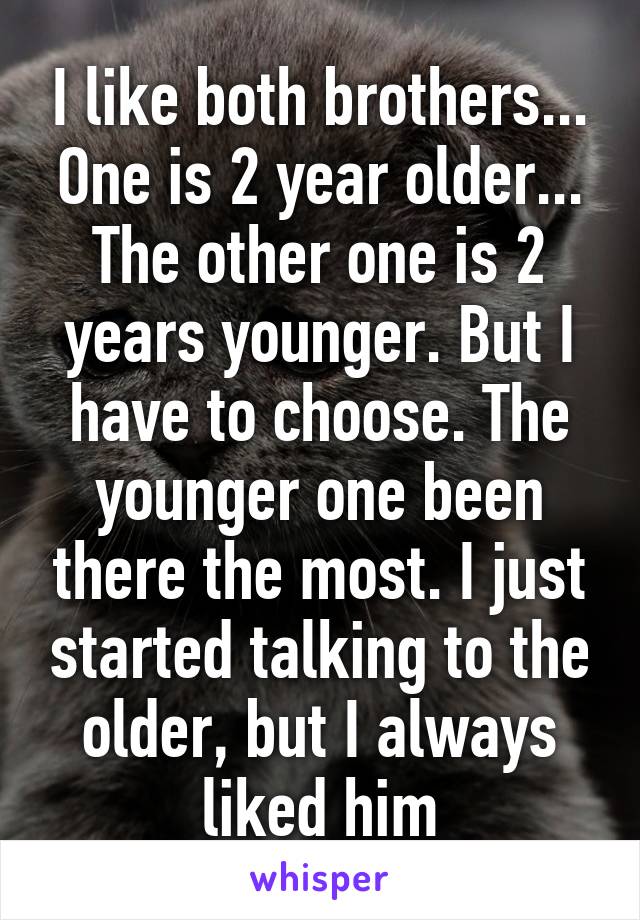 I like both brothers... One is 2 year older... The other one is 2 years younger. But I have to choose. The younger one been there the most. I just started talking to the older, but I always liked him