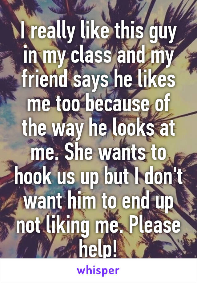 I really like this guy in my class and my friend says he likes me too because of the way he looks at me. She wants to hook us up but I don't want him to end up not liking me. Please help!