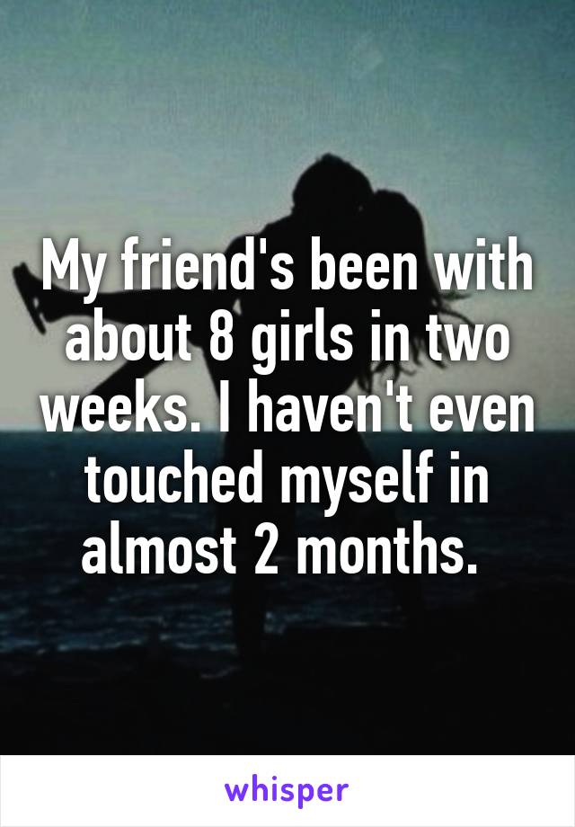 My friend's been with about 8 girls in two weeks. I haven't even touched myself in almost 2 months. 