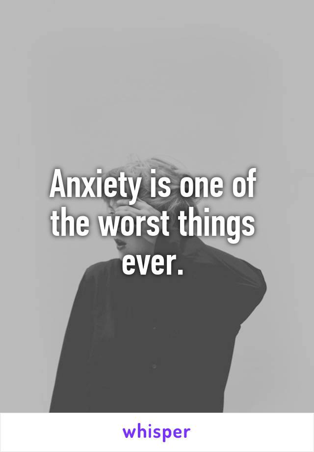 Anxiety is one of 
the worst things 
ever. 