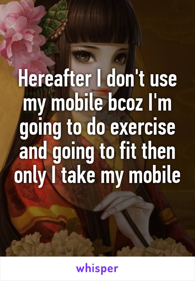 Hereafter I don't use my mobile bcoz I'm going to do exercise and going to fit then only I take my mobile 