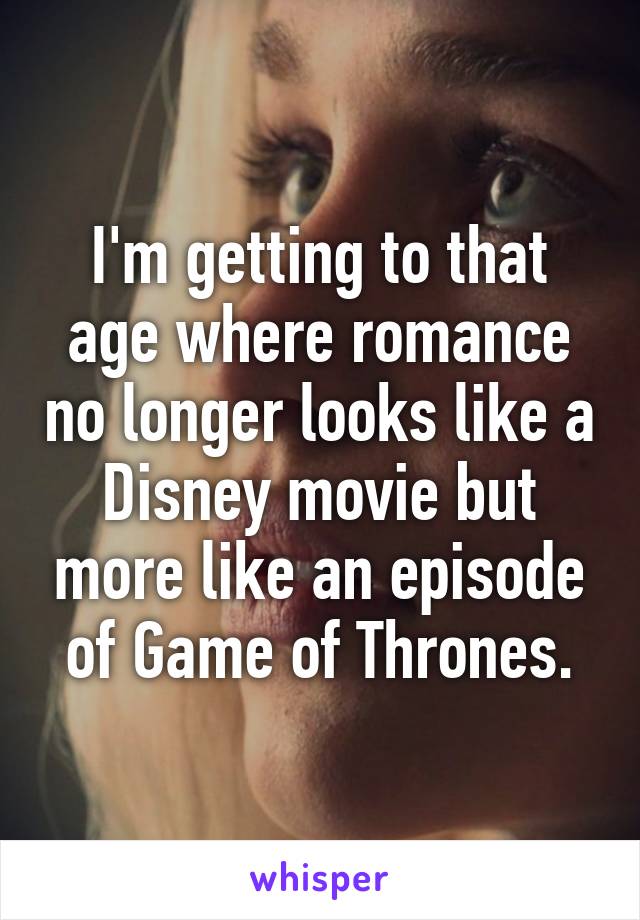 I'm getting to that age where romance no longer looks like a Disney movie but more like an episode of Game of Thrones.