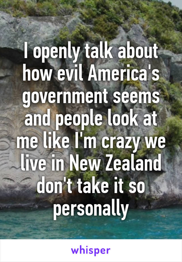 I openly talk about how evil America's government seems and people look at me like I'm crazy we live in New Zealand don't take it so personally