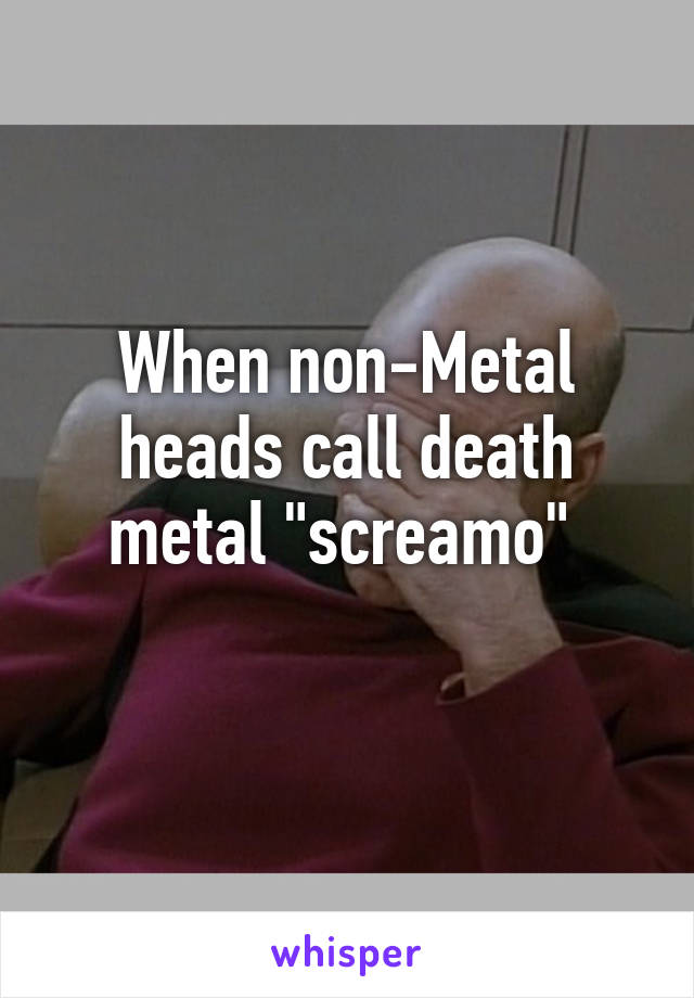 When non-Metal heads call death metal "screamo" 
