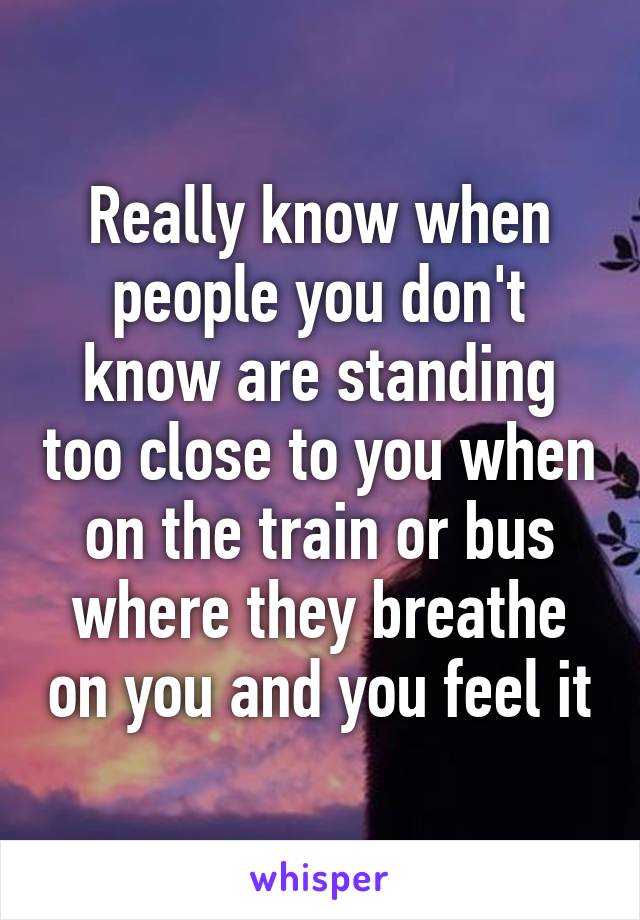 Really know when people you don't know are standing too close to you when on the train or bus where they breathe on you and you feel it