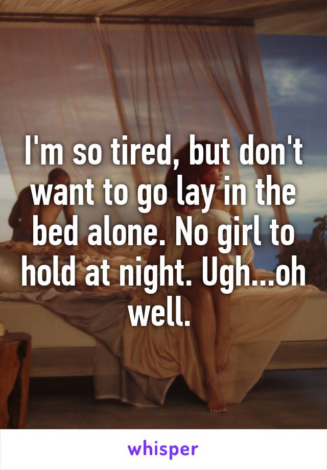 I'm so tired, but don't want to go lay in the bed alone. No girl to hold at night. Ugh...oh well. 