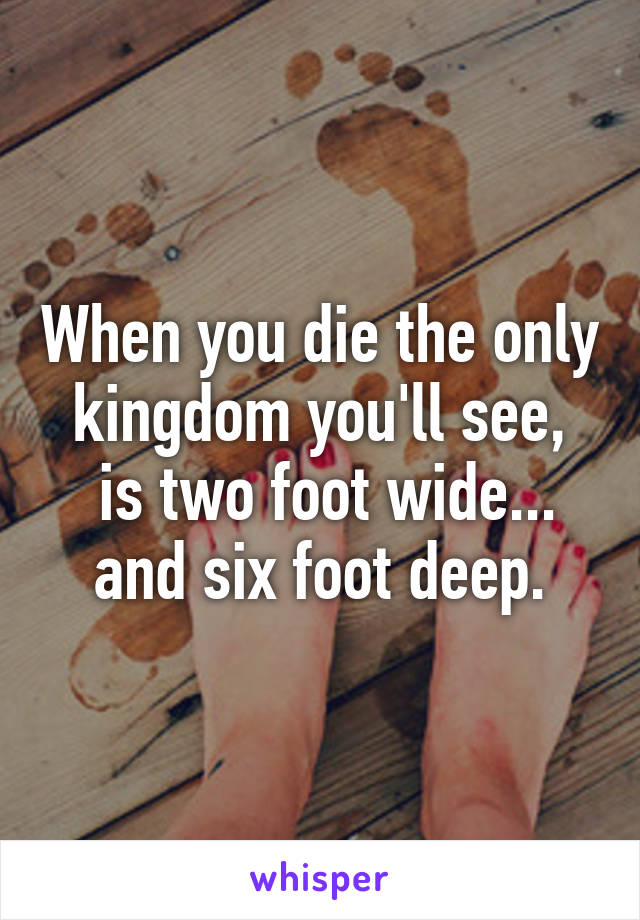 When you die the only kingdom you'll see,
 is two foot wide... and six foot deep.