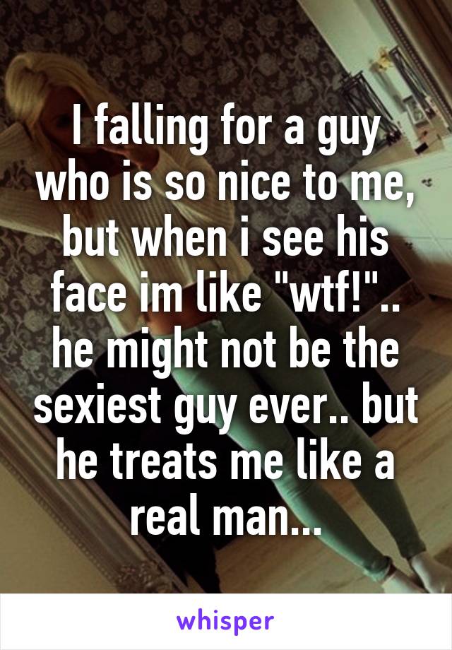 I falling for a guy who is so nice to me, but when i see his face im like "wtf!".. he might not be the sexiest guy ever.. but he treats me like a real man...