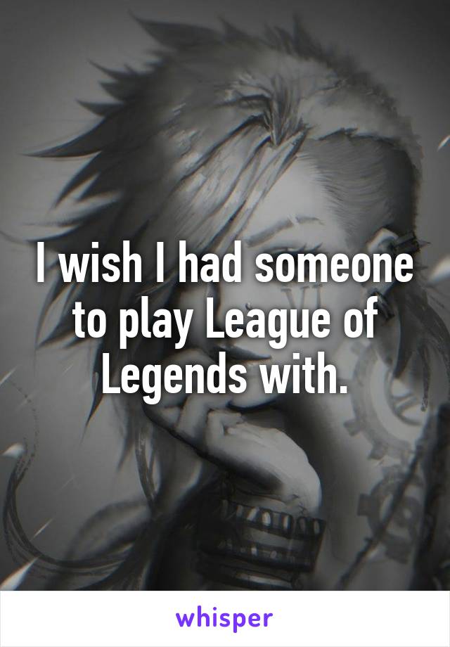 I wish I had someone to play League of Legends with.