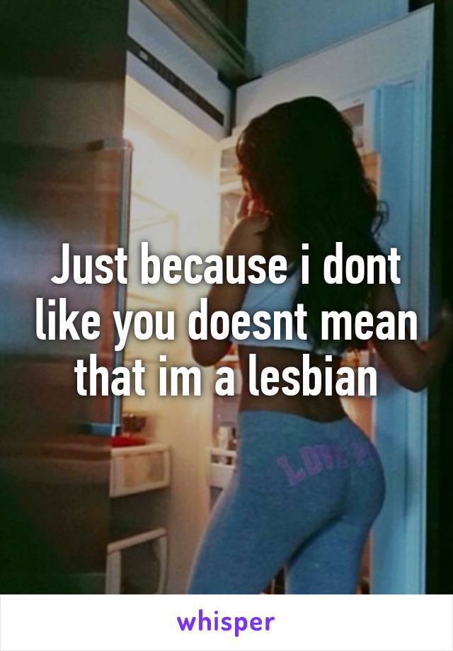 Just because i dont like you doesnt mean that im a lesbian