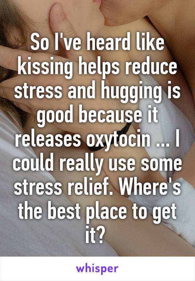 So I've heard like kissing helps reduce stress and hugging is good because it releases oxytocin ... I could really use some stress relief. Where's the best place to get it? 