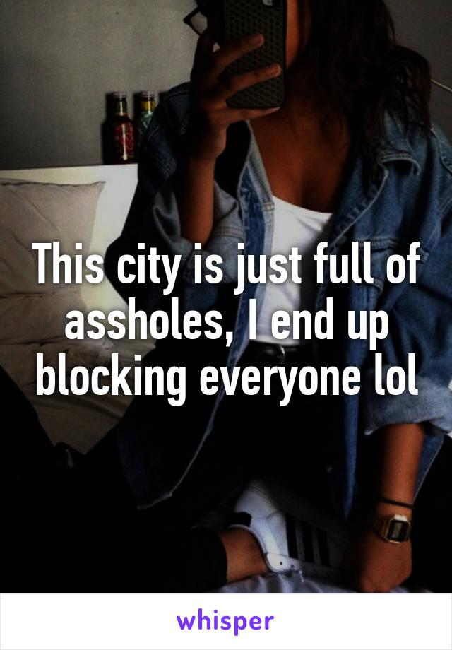 This city is just full of assholes, I end up blocking everyone lol