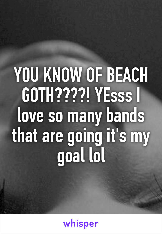 YOU KNOW OF BEACH GOTH????! YEsss I love so many bands that are going it's my goal lol