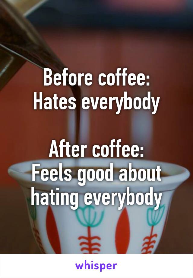 Before coffee:
Hates everybody

After coffee:
Feels good about hating everybody