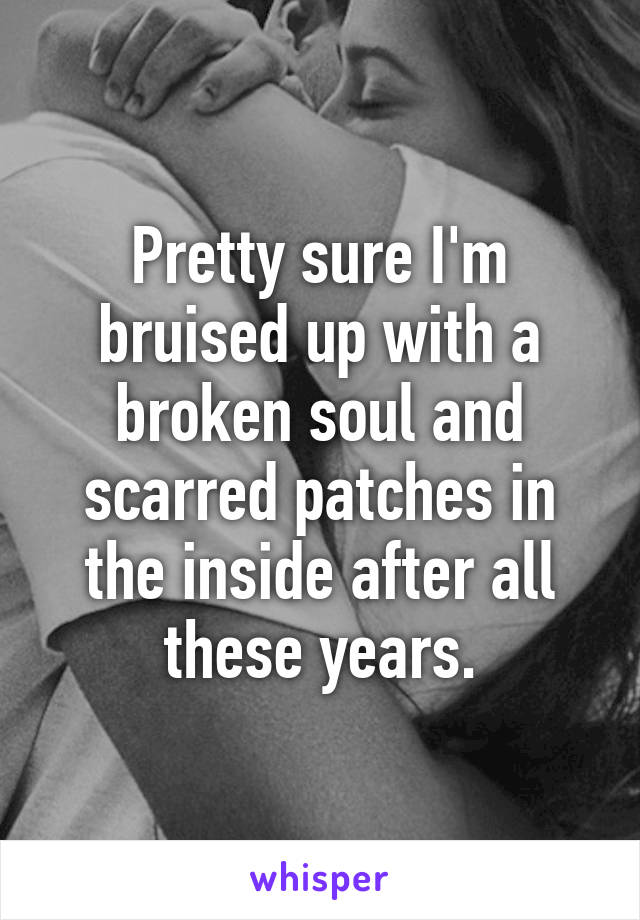 Pretty sure I'm bruised up with a broken soul and scarred patches in the inside after all these years.