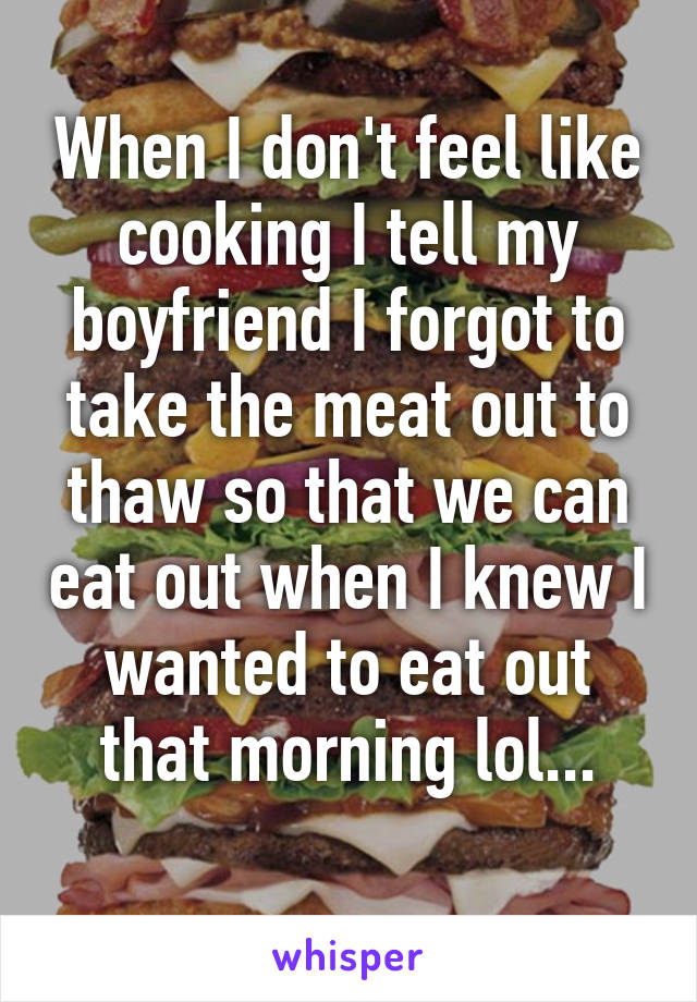 When I don't feel like cooking I tell my boyfriend I forgot to take the meat out to thaw so that we can eat out when I knew I wanted to eat out that morning lol...
