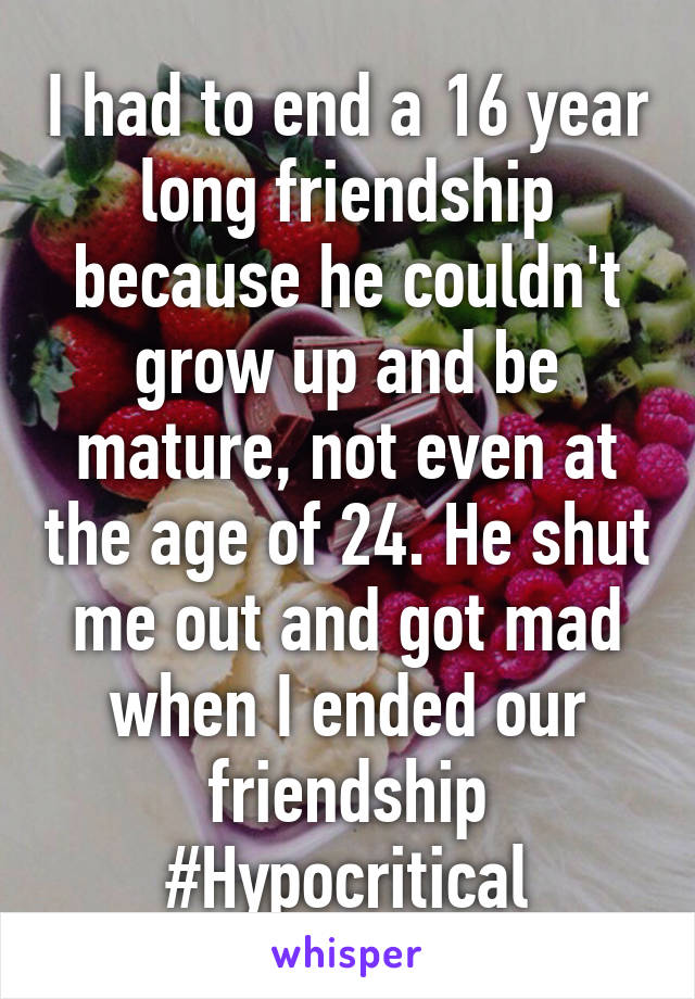 I had to end a 16 year long friendship because he couldn't grow up and be mature, not even at the age of 24. He shut me out and got mad when I ended our friendship #Hypocritical