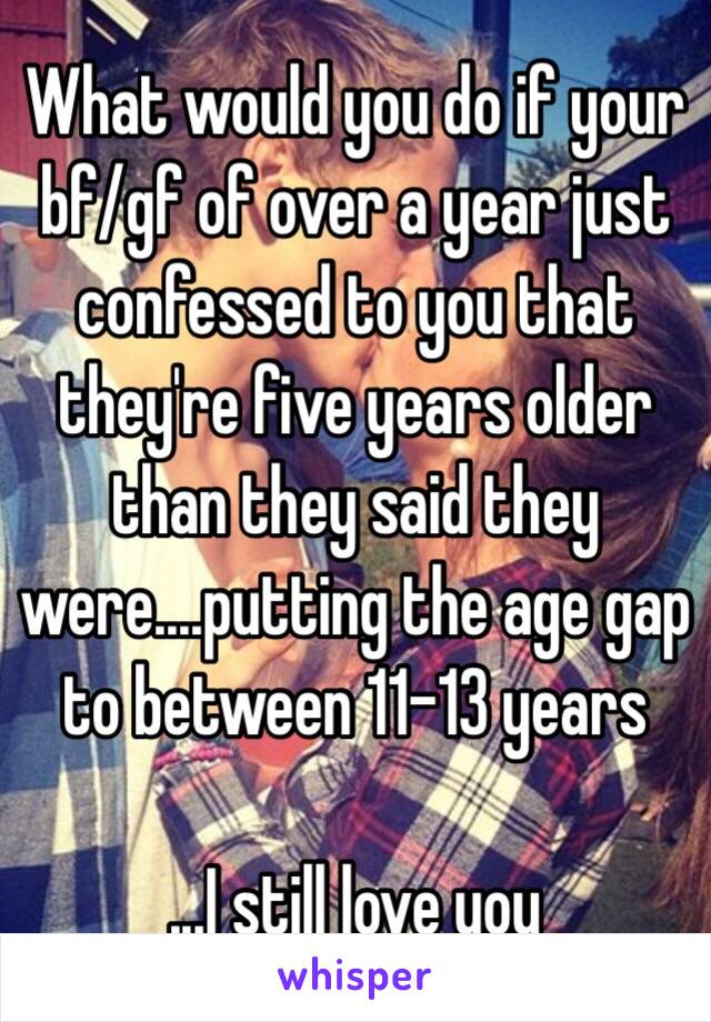 What would you do if your bf/gf of over a year just confessed to you that they're five years older than they said they were....putting the age gap to between 11-13 years 

...I still love you 