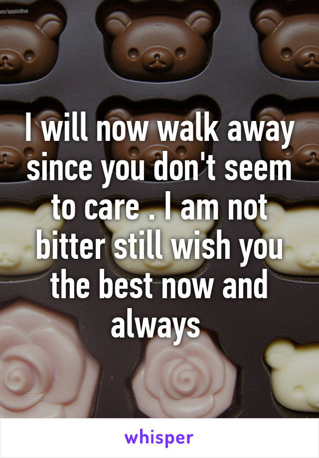 I will now walk away since you don't seem to care . I am not bitter still wish you the best now and always 