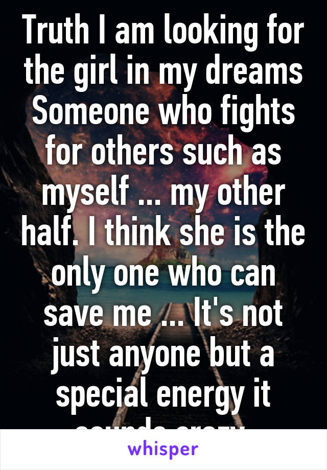 Truth I am looking for the girl in my dreams Someone who fights for others such as myself ... my other half. I think she is the only one who can save me ... It's not just anyone but a special energy it sounds crazy 