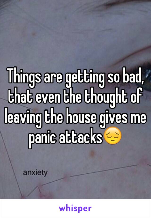 Things are getting so bad, that even the thought of leaving the house gives me panic attacks😔