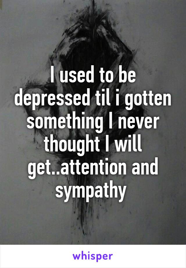 I used to be depressed til i gotten something I never thought I will get..attention and sympathy 