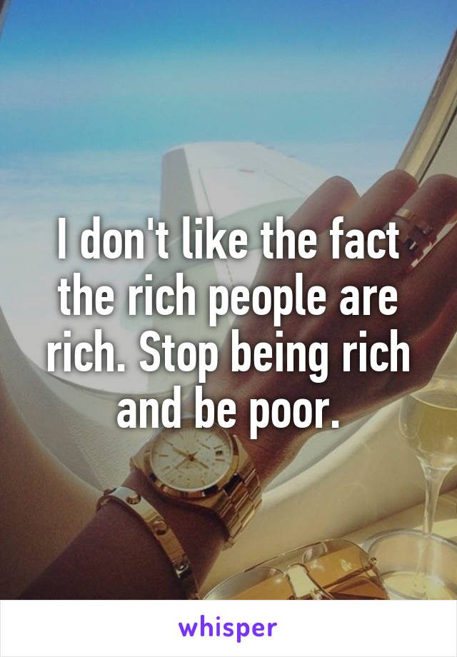 I don't like the fact the rich people are rich. Stop being rich and be poor.