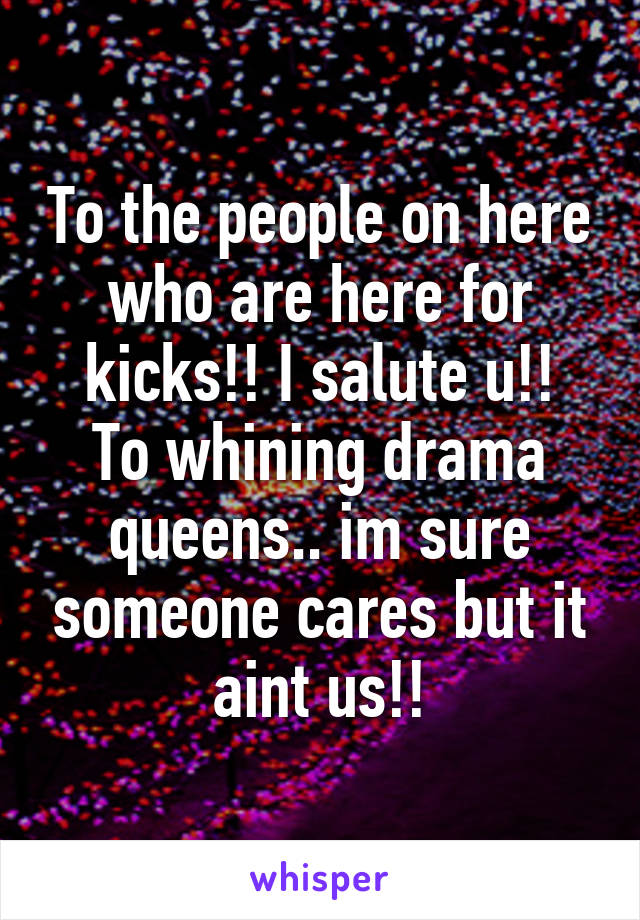 To the people on here who are here for kicks!! I salute u!!
To whining drama queens.. im sure someone cares but it aint us!!