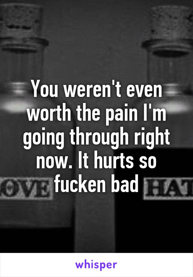 You weren't even worth the pain I'm going through right now. It hurts so fucken bad