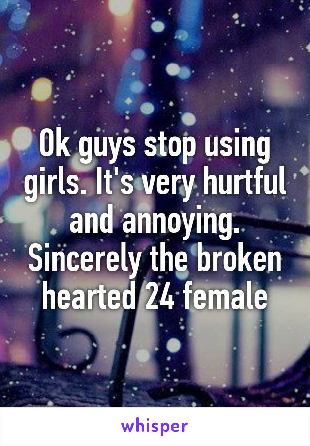 Ok guys stop using girls. It's very hurtful and annoying. Sincerely the broken hearted 24 female