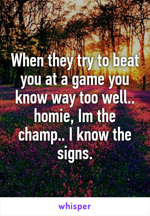 When they try to beat you at a game you know way too well.. homie, Im the champ.. I know the signs.