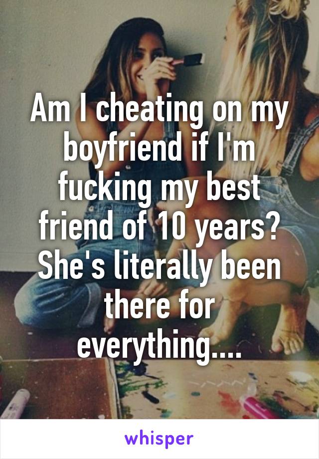 Am I cheating on my boyfriend if I'm fucking my best friend of 10 years? She's literally been there for everything....