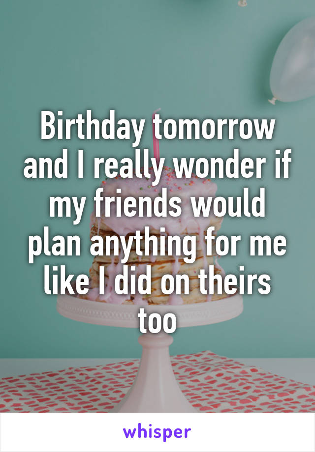 Birthday tomorrow and I really wonder if my friends would plan anything for me like I did on theirs too