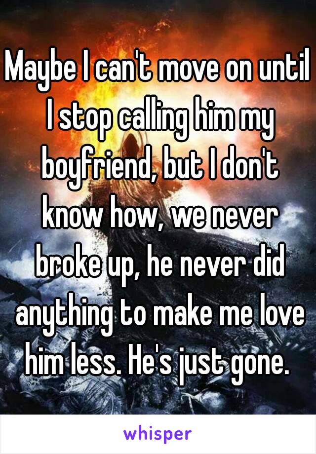 Maybe I can't move on until I stop calling him my boyfriend, but I don't know how, we never broke up, he never did anything to make me love him less. He's just gone. 