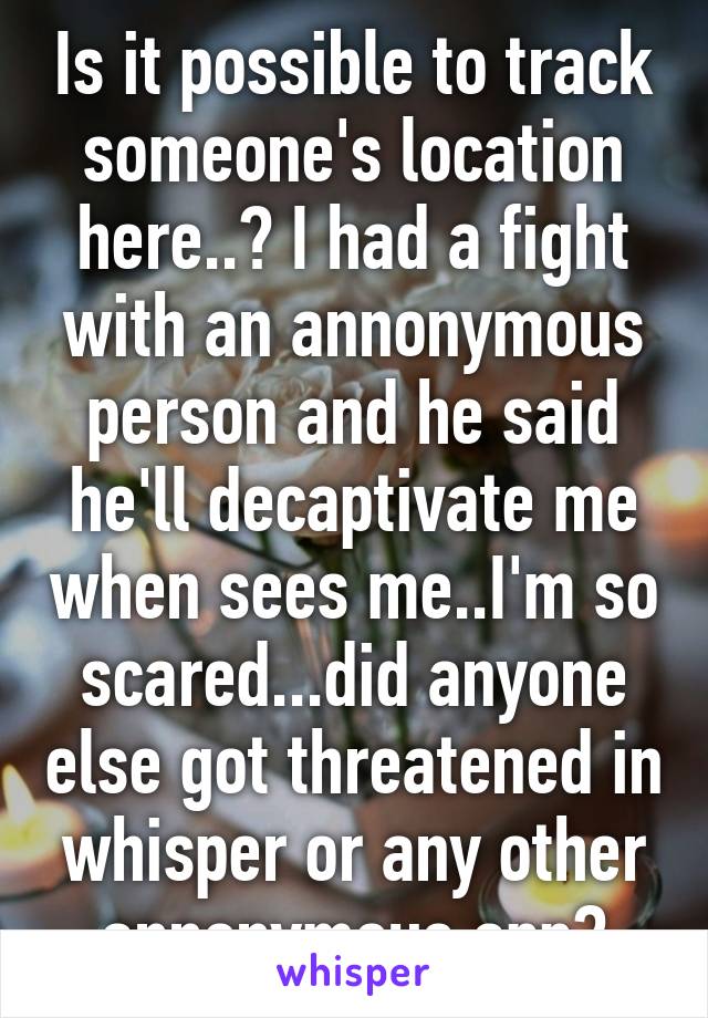 Is it possible to track someone's location here..? I had a fight with an annonymous person and he said he'll decaptivate me when sees me..I'm so scared...did anyone else got threatened in whisper or any other annonymous app?