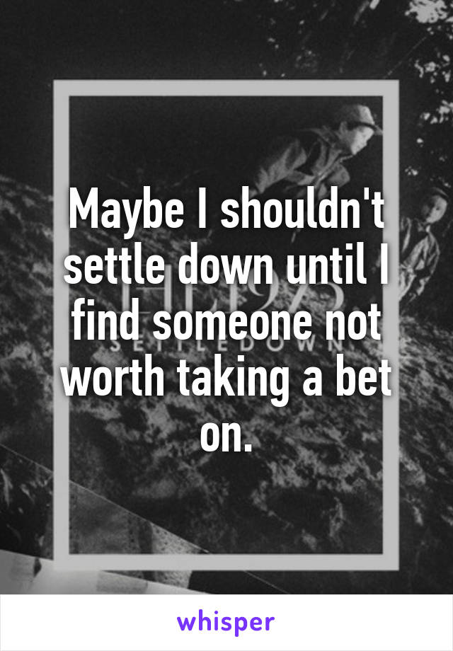 Maybe I shouldn't settle down until I find someone not worth taking a bet on.