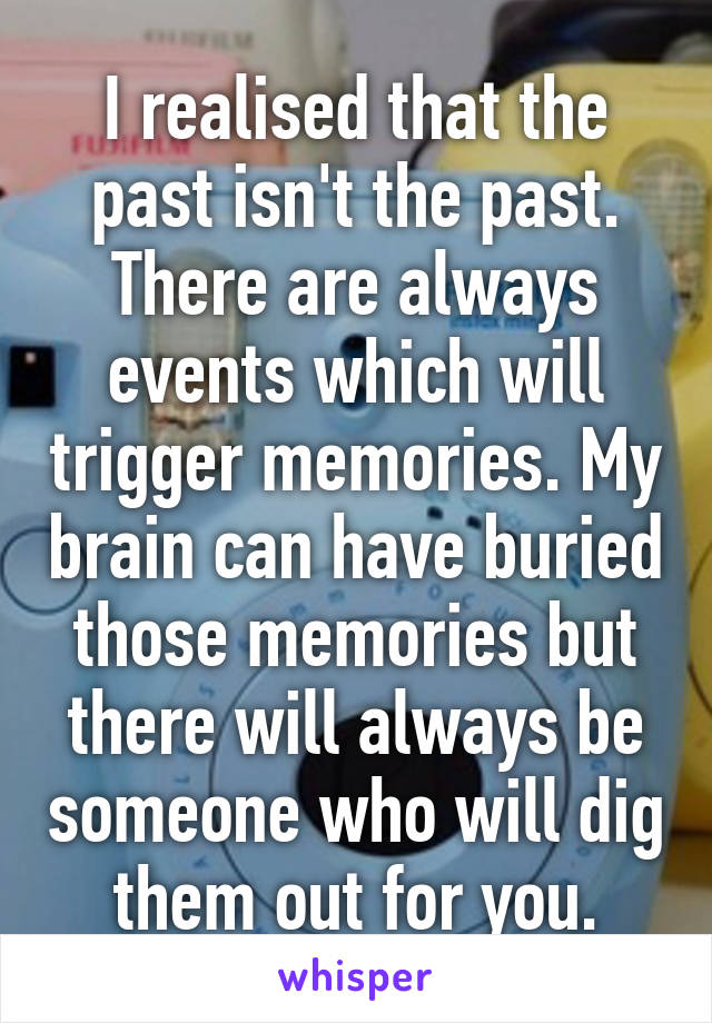 I realised that the past isn't the past. There are always events which will trigger memories. My brain can have buried those memories but there will always be someone who will dig them out for you.