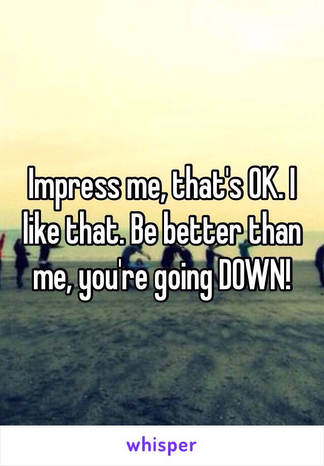 Impress me, that's OK. I like that. Be better than me, you're going DOWN!