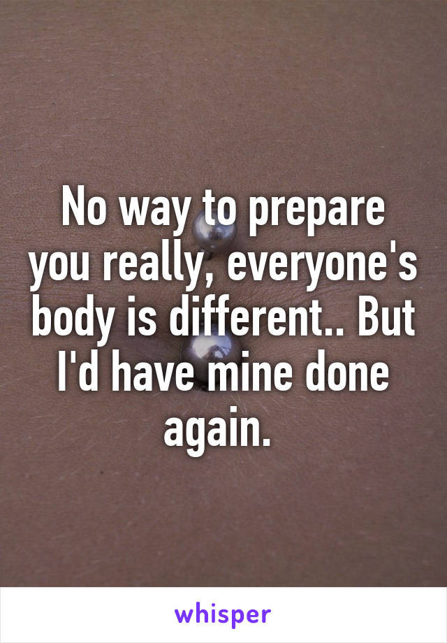 No way to prepare you really, everyone's body is different.. But I'd have mine done again. 