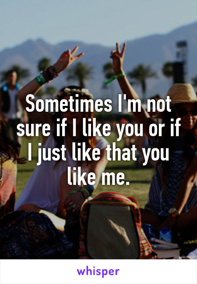 Sometimes I'm not sure if I like you or if I just like that you like me.