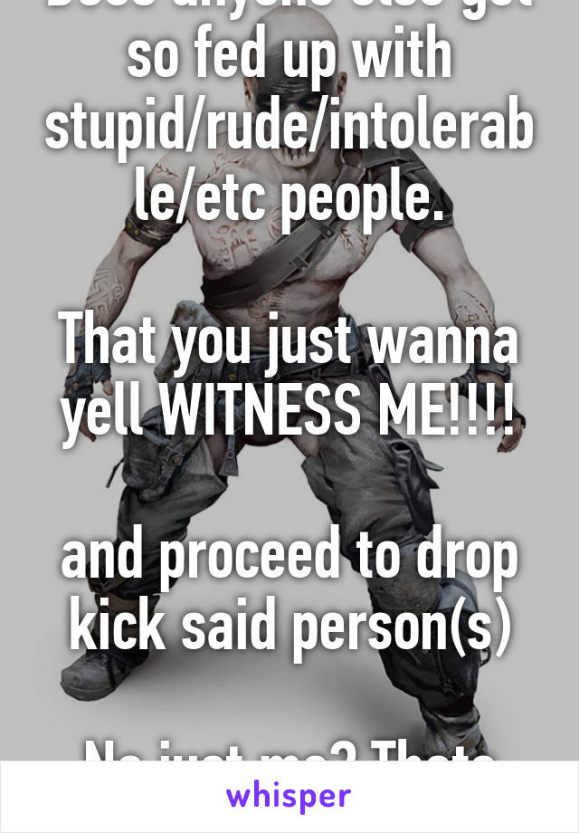 Does anyone else get so fed up with stupid/rude/intolerable/etc people.

That you just wanna yell WITNESS ME!!!!

and proceed to drop kick said person(s)

No just me? Thats cool