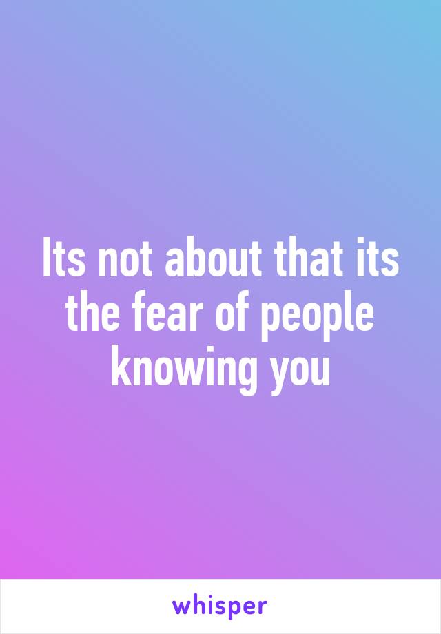 Its not about that its the fear of people knowing you