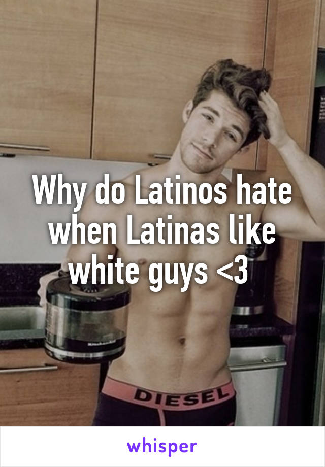 Why do Latinos hate when Latinas like white guys <3 