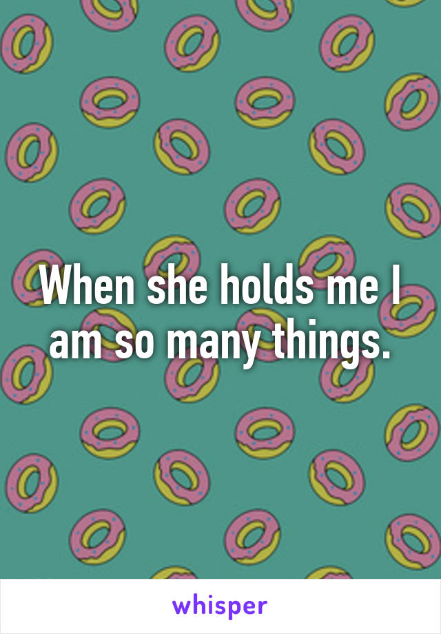 When she holds me I am so many things.